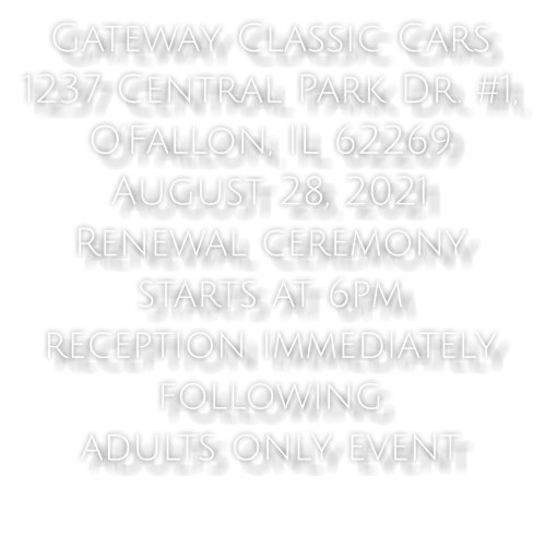 Gateway Classic Cars  1237 Central Park Dr. #1,  O’Fallon, IL 62269 August 28, 2021  Renewal ceremony  starts at 6pm  reception immediately  following adults only event